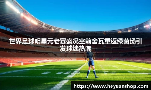 世界足球明星元老赛盛况空前舍瓦重返绿茵场引发球迷热潮